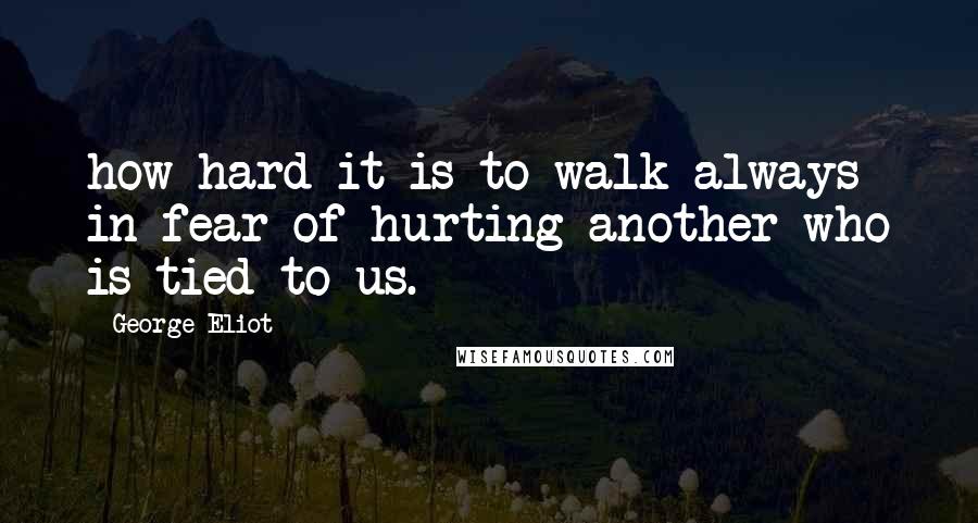 George Eliot Quotes: how hard it is to walk always in fear of hurting another who is tied to us.