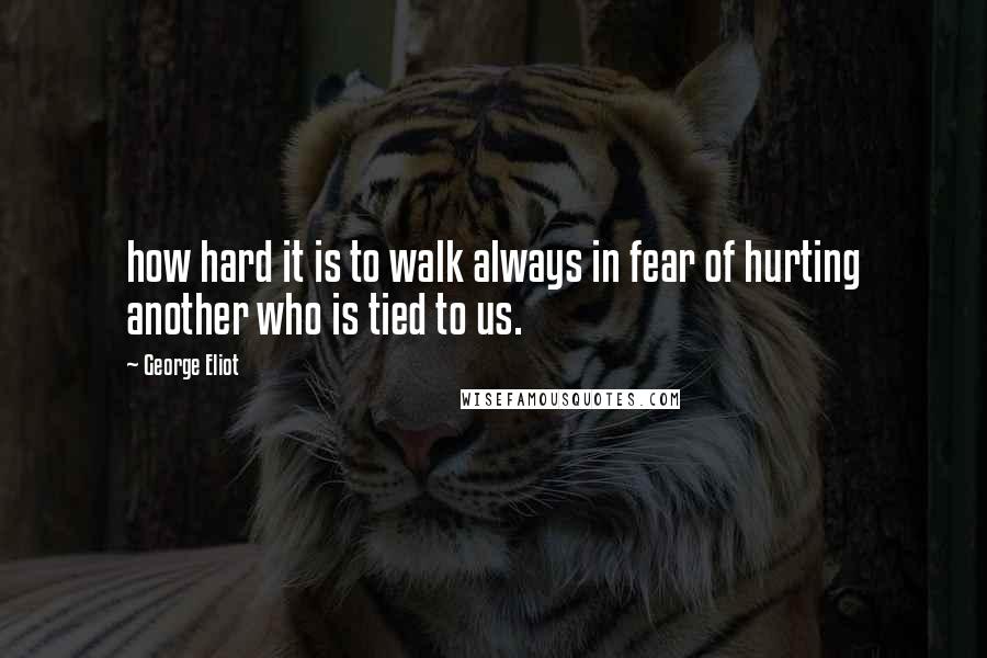 George Eliot Quotes: how hard it is to walk always in fear of hurting another who is tied to us.