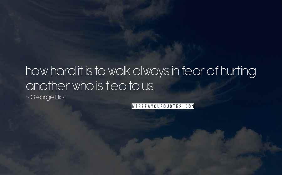 George Eliot Quotes: how hard it is to walk always in fear of hurting another who is tied to us.