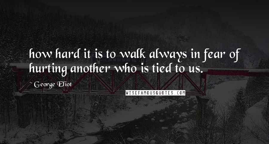George Eliot Quotes: how hard it is to walk always in fear of hurting another who is tied to us.