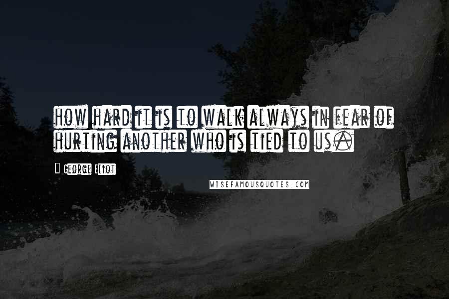 George Eliot Quotes: how hard it is to walk always in fear of hurting another who is tied to us.