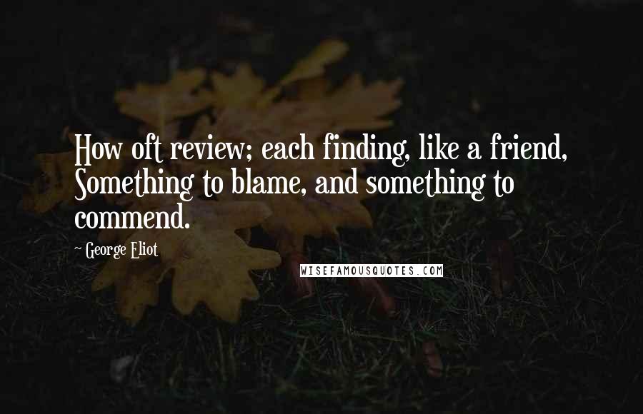 George Eliot Quotes: How oft review; each finding, like a friend, Something to blame, and something to commend.