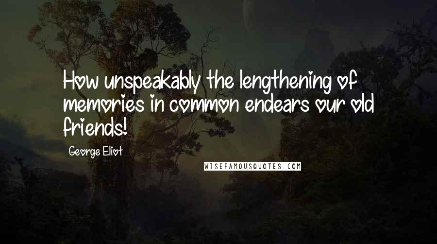 George Eliot Quotes: How unspeakably the lengthening of memories in common endears our old friends!