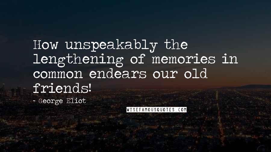 George Eliot Quotes: How unspeakably the lengthening of memories in common endears our old friends!