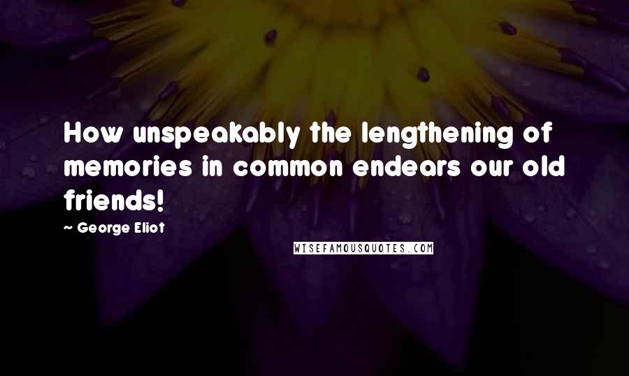 George Eliot Quotes: How unspeakably the lengthening of memories in common endears our old friends!