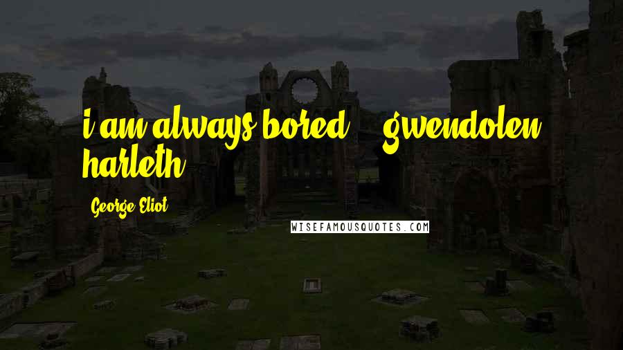 George Eliot Quotes: i am always bored." (gwendolen harleth)