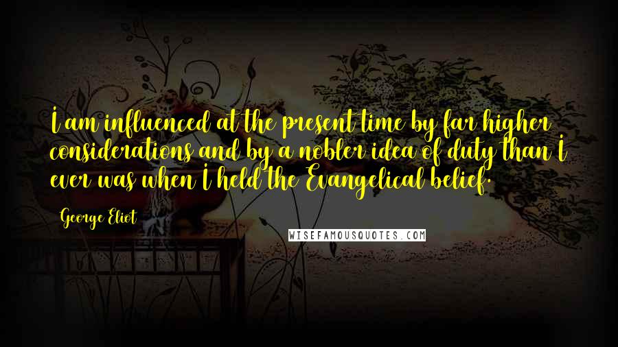 George Eliot Quotes: I am influenced at the present time by far higher considerations and by a nobler idea of duty than I ever was when I held the Evangelical belief.