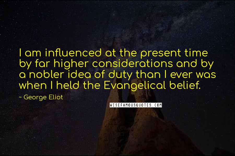 George Eliot Quotes: I am influenced at the present time by far higher considerations and by a nobler idea of duty than I ever was when I held the Evangelical belief.