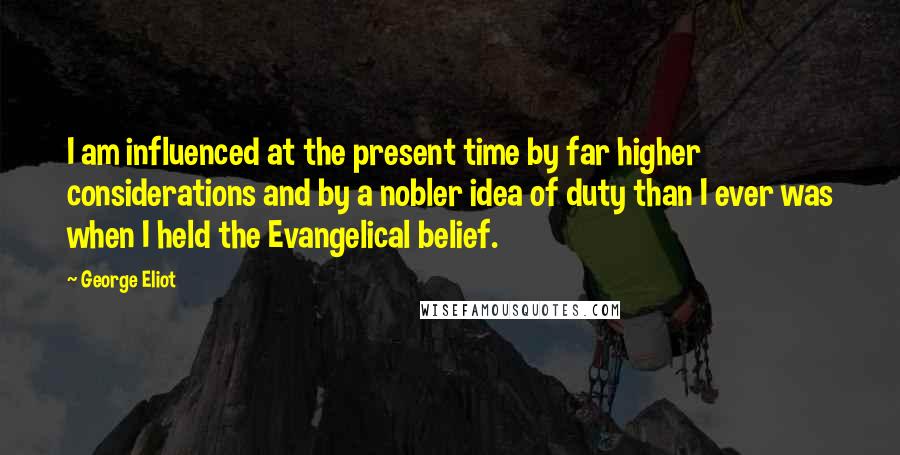 George Eliot Quotes: I am influenced at the present time by far higher considerations and by a nobler idea of duty than I ever was when I held the Evangelical belief.