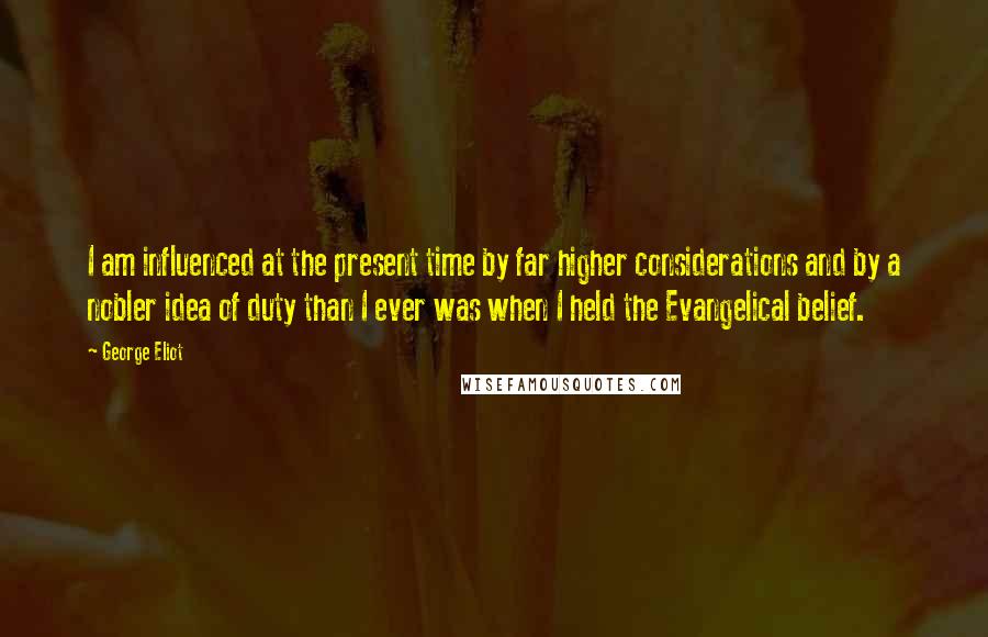 George Eliot Quotes: I am influenced at the present time by far higher considerations and by a nobler idea of duty than I ever was when I held the Evangelical belief.