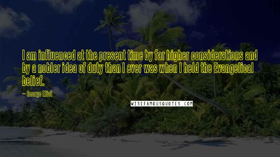 George Eliot Quotes: I am influenced at the present time by far higher considerations and by a nobler idea of duty than I ever was when I held the Evangelical belief.