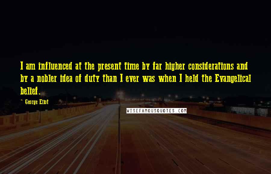 George Eliot Quotes: I am influenced at the present time by far higher considerations and by a nobler idea of duty than I ever was when I held the Evangelical belief.