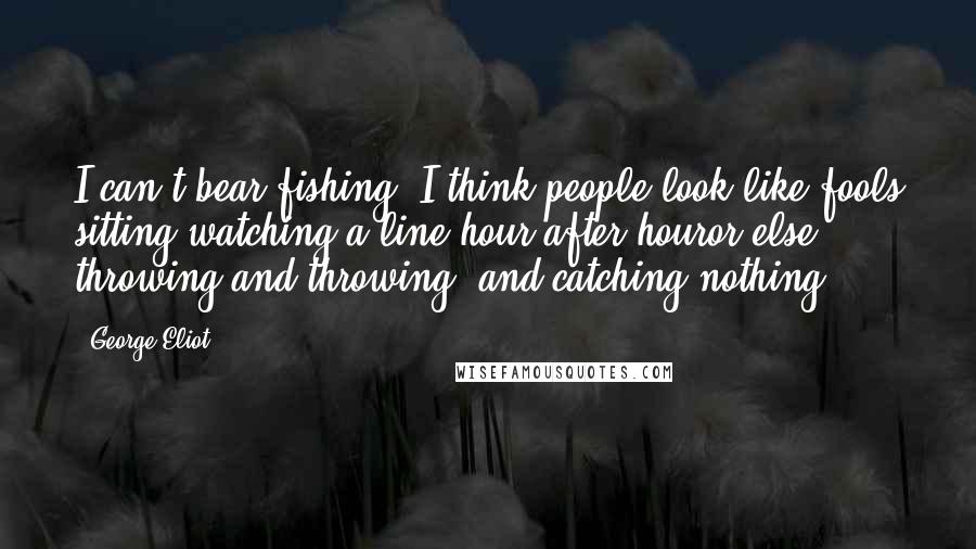 George Eliot Quotes: I can't bear fishing. I think people look like fools sitting watching a line hour after houror else throwing and throwing, and catching nothing.