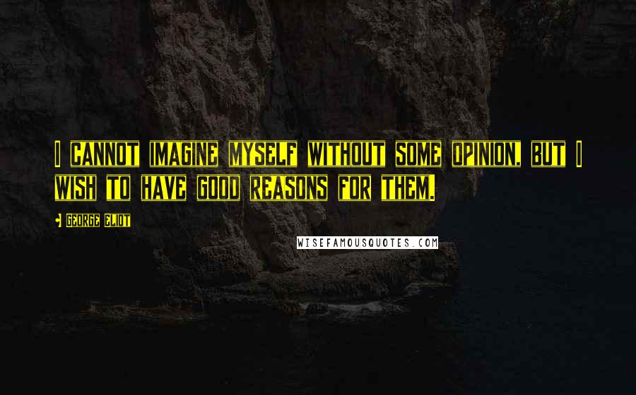 George Eliot Quotes: I cannot imagine myself without some opinion, but I wish to have good reasons for them.