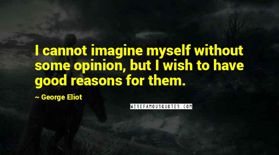 George Eliot Quotes: I cannot imagine myself without some opinion, but I wish to have good reasons for them.