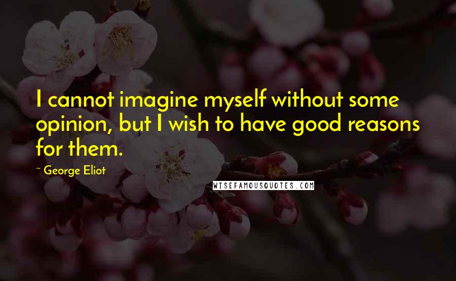 George Eliot Quotes: I cannot imagine myself without some opinion, but I wish to have good reasons for them.