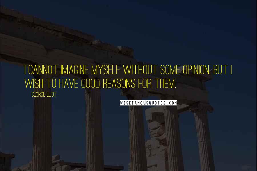 George Eliot Quotes: I cannot imagine myself without some opinion, but I wish to have good reasons for them.