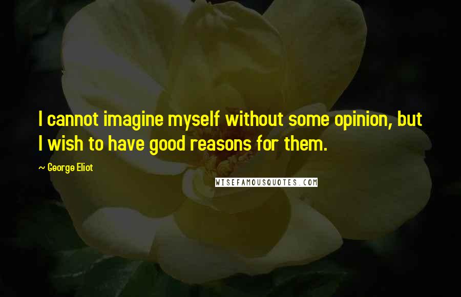 George Eliot Quotes: I cannot imagine myself without some opinion, but I wish to have good reasons for them.