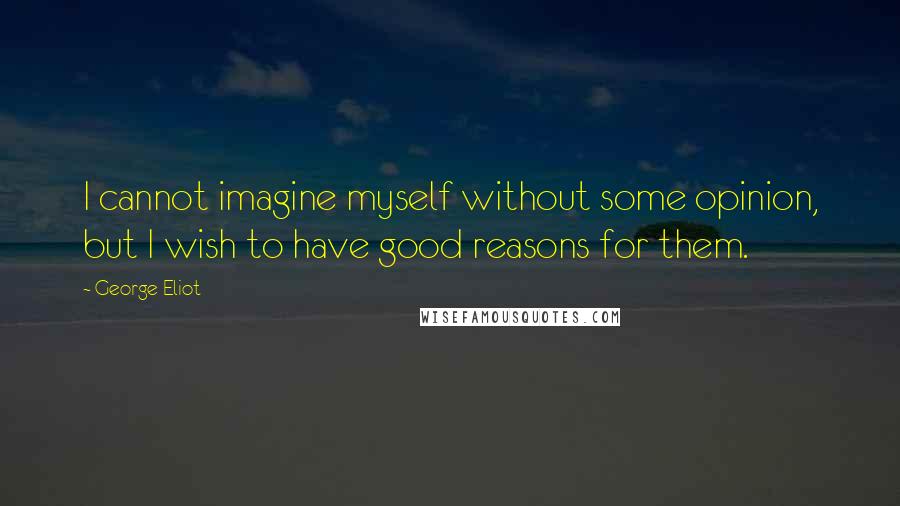 George Eliot Quotes: I cannot imagine myself without some opinion, but I wish to have good reasons for them.