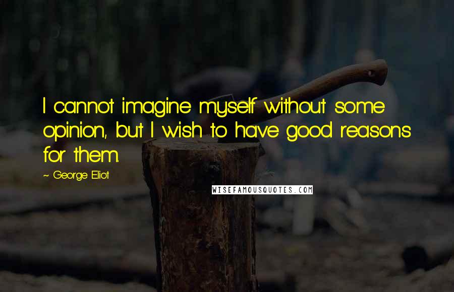 George Eliot Quotes: I cannot imagine myself without some opinion, but I wish to have good reasons for them.