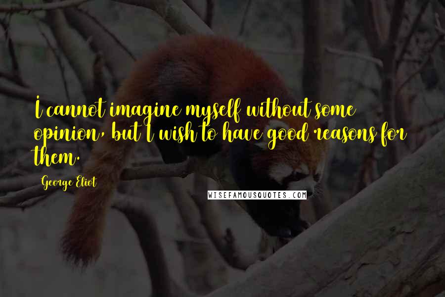 George Eliot Quotes: I cannot imagine myself without some opinion, but I wish to have good reasons for them.