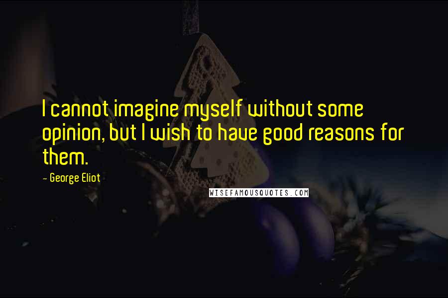 George Eliot Quotes: I cannot imagine myself without some opinion, but I wish to have good reasons for them.