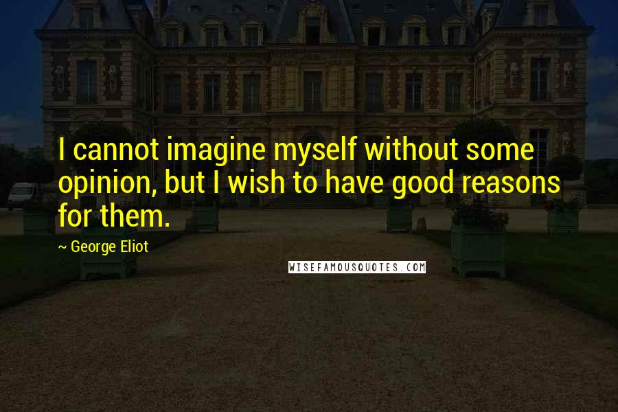 George Eliot Quotes: I cannot imagine myself without some opinion, but I wish to have good reasons for them.