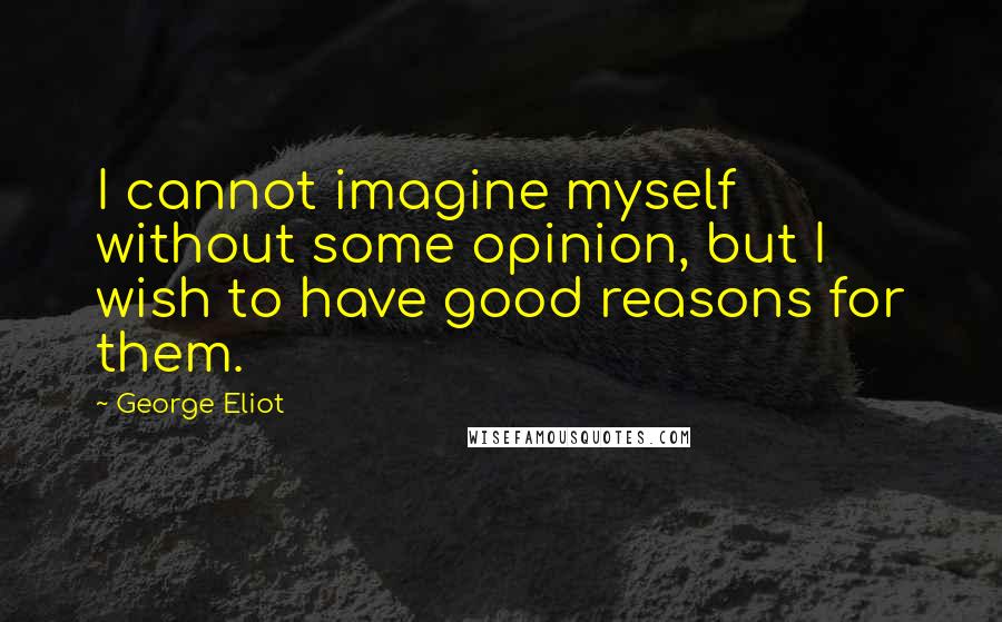 George Eliot Quotes: I cannot imagine myself without some opinion, but I wish to have good reasons for them.