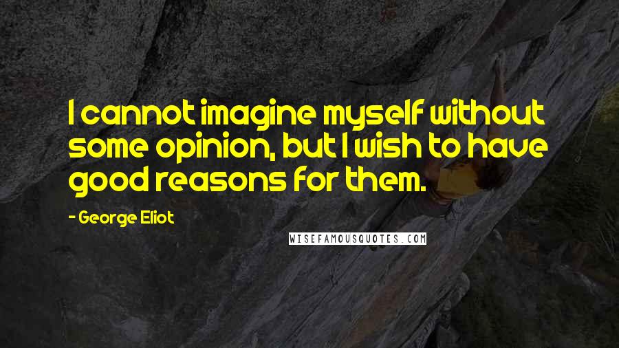 George Eliot Quotes: I cannot imagine myself without some opinion, but I wish to have good reasons for them.