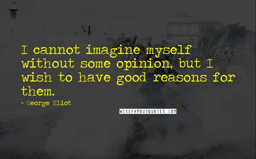 George Eliot Quotes: I cannot imagine myself without some opinion, but I wish to have good reasons for them.