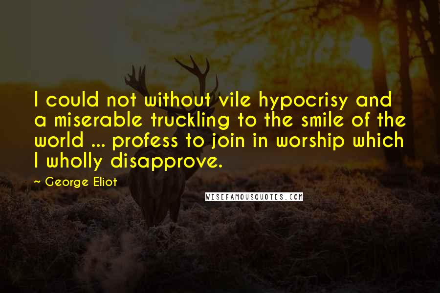 George Eliot Quotes: I could not without vile hypocrisy and a miserable truckling to the smile of the world ... profess to join in worship which I wholly disapprove.