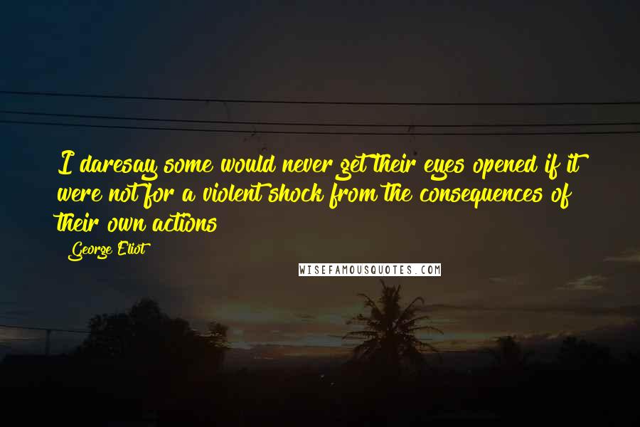 George Eliot Quotes: I daresay some would never get their eyes opened if it were not for a violent shock from the consequences of their own actions