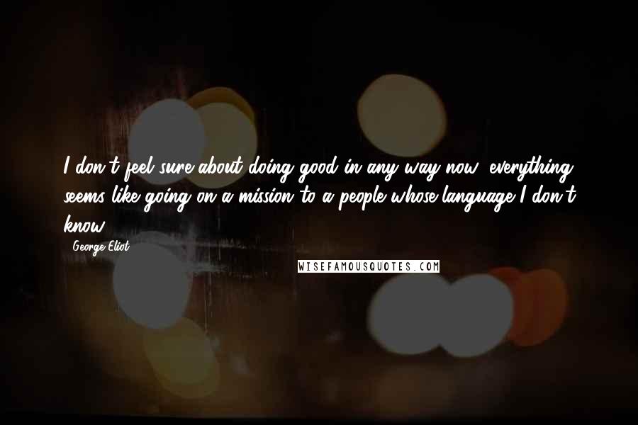 George Eliot Quotes: I don't feel sure about doing good in any way now; everything seems like going on a mission to a people whose language I don't know.