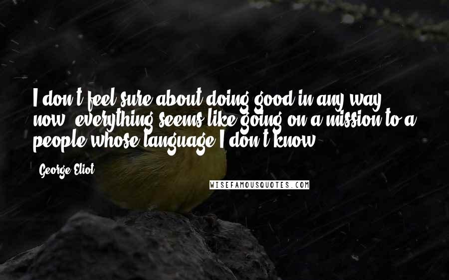 George Eliot Quotes: I don't feel sure about doing good in any way now; everything seems like going on a mission to a people whose language I don't know.