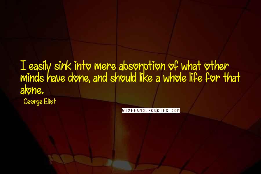 George Eliot Quotes: I easily sink into mere absorption of what other minds have done, and should like a whole life for that alone.