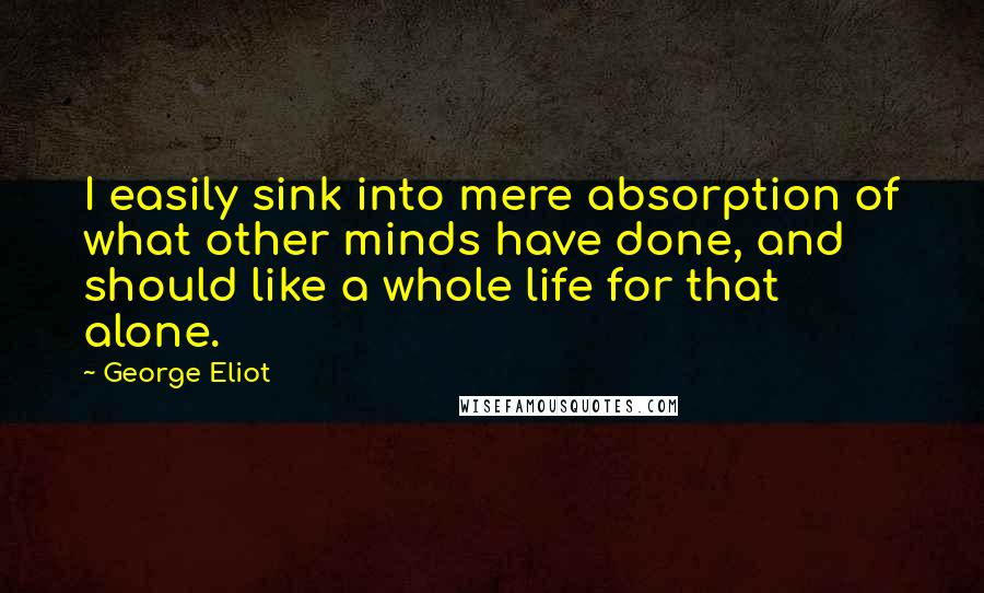 George Eliot Quotes: I easily sink into mere absorption of what other minds have done, and should like a whole life for that alone.