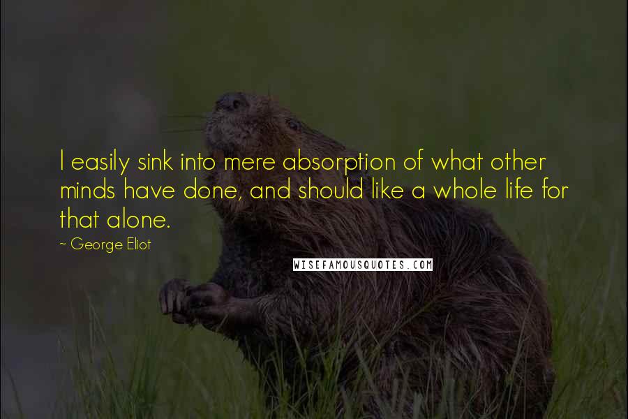 George Eliot Quotes: I easily sink into mere absorption of what other minds have done, and should like a whole life for that alone.