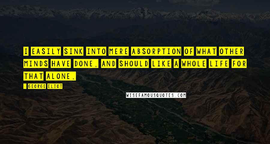 George Eliot Quotes: I easily sink into mere absorption of what other minds have done, and should like a whole life for that alone.