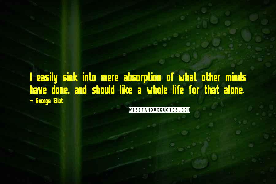 George Eliot Quotes: I easily sink into mere absorption of what other minds have done, and should like a whole life for that alone.