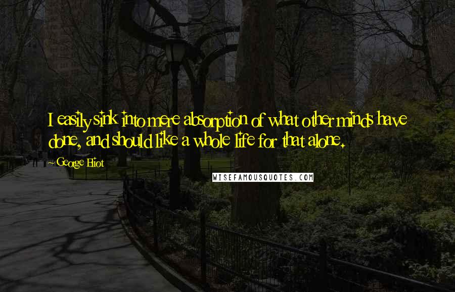 George Eliot Quotes: I easily sink into mere absorption of what other minds have done, and should like a whole life for that alone.