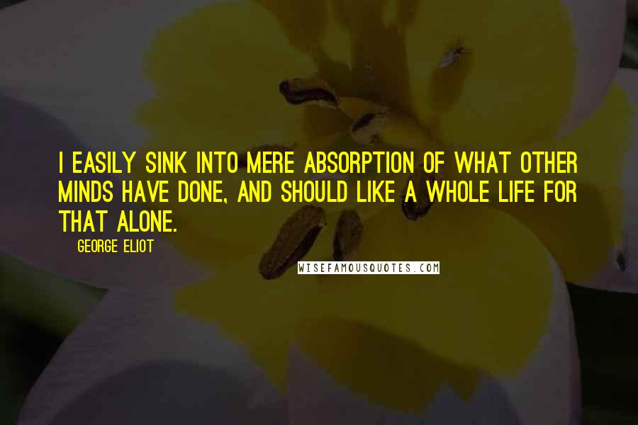 George Eliot Quotes: I easily sink into mere absorption of what other minds have done, and should like a whole life for that alone.