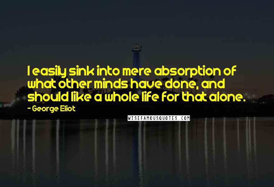 George Eliot Quotes: I easily sink into mere absorption of what other minds have done, and should like a whole life for that alone.