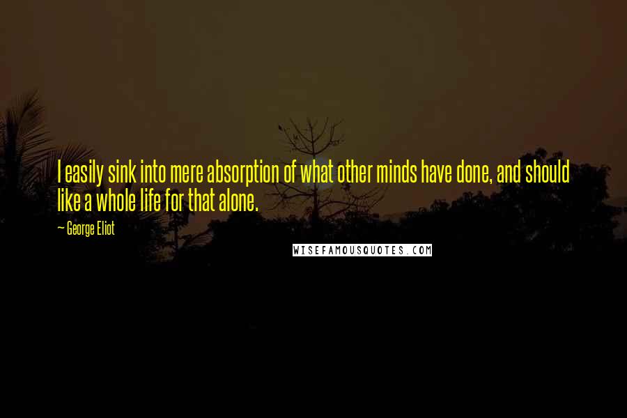 George Eliot Quotes: I easily sink into mere absorption of what other minds have done, and should like a whole life for that alone.