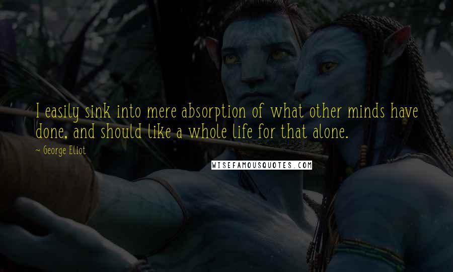 George Eliot Quotes: I easily sink into mere absorption of what other minds have done, and should like a whole life for that alone.