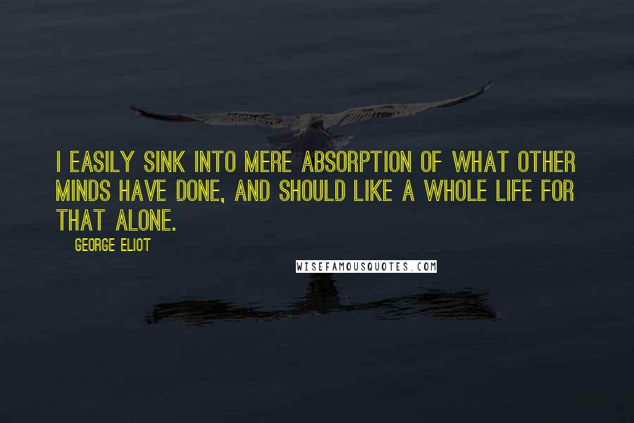 George Eliot Quotes: I easily sink into mere absorption of what other minds have done, and should like a whole life for that alone.