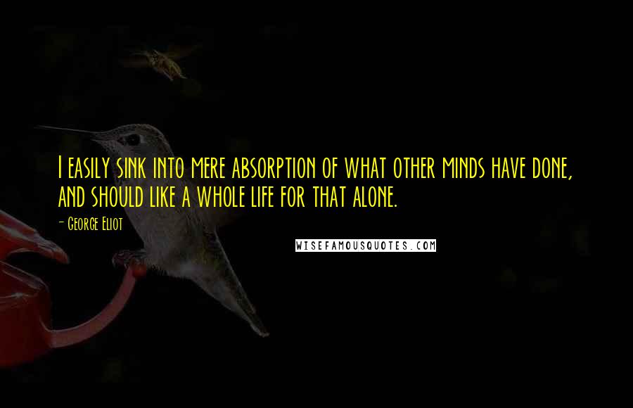 George Eliot Quotes: I easily sink into mere absorption of what other minds have done, and should like a whole life for that alone.