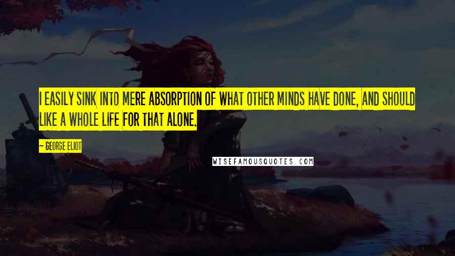 George Eliot Quotes: I easily sink into mere absorption of what other minds have done, and should like a whole life for that alone.