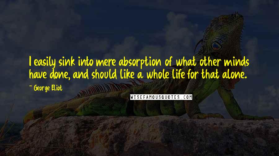 George Eliot Quotes: I easily sink into mere absorption of what other minds have done, and should like a whole life for that alone.