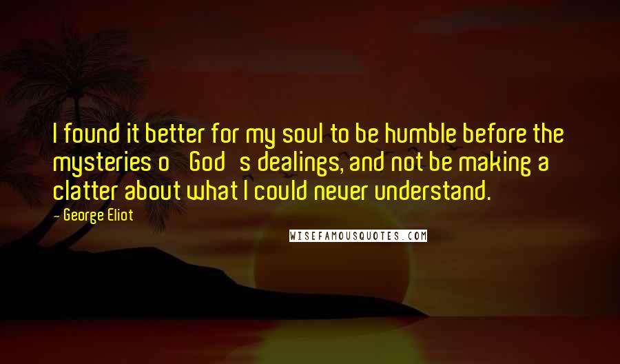 George Eliot Quotes: I found it better for my soul to be humble before the mysteries o' God's dealings, and not be making a clatter about what I could never understand.