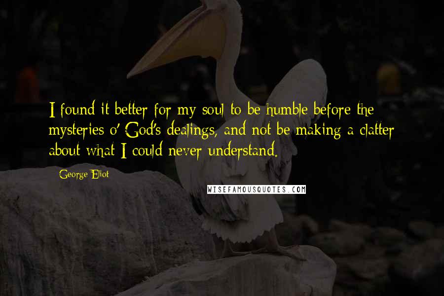 George Eliot Quotes: I found it better for my soul to be humble before the mysteries o' God's dealings, and not be making a clatter about what I could never understand.